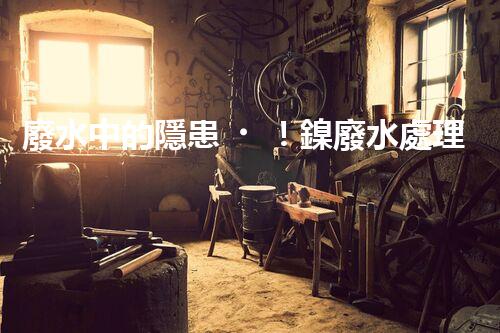 廢水中的隱患！鎳廢水處理新方法揭秘